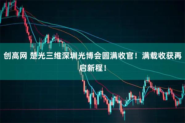 创高网 楚光三维深圳光博会圆满收官！满载收获再启新程！