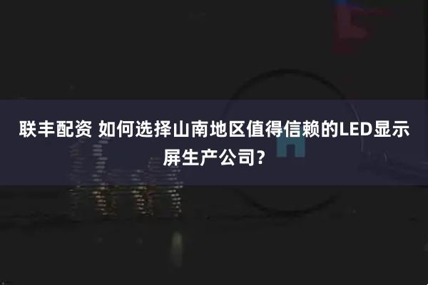 联丰配资 如何选择山南地区值得信赖的LED显示屏生产公司？