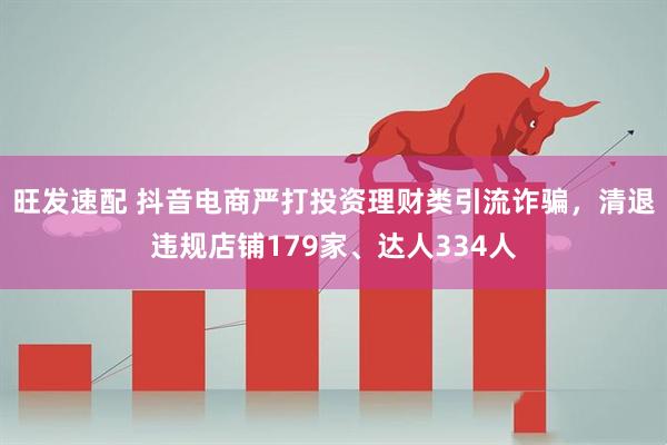 旺发速配 抖音电商严打投资理财类引流诈骗，清退违规店铺179家、达人334人