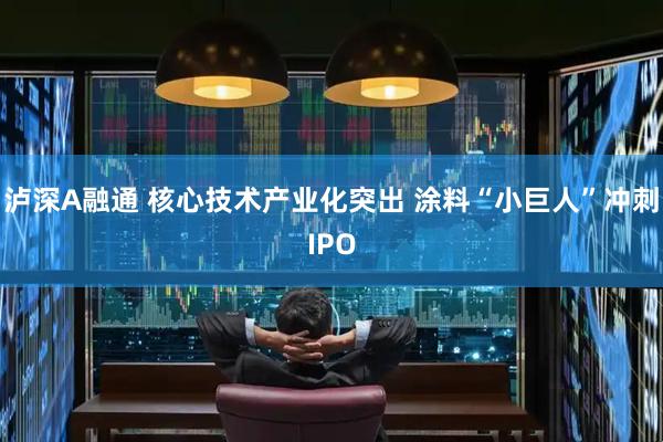 泸深A融通 核心技术产业化突出 涂料“小巨人”冲刺IPO