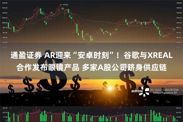 通盈证券 AR迎来“安卓时刻”！谷歌与XREAL合作发布眼镜产品 多家A股公司跻身供应链