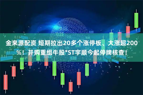 金来源配资 短期拉出20多个涨停板、大涨超200%！并购重组牛股*ST宇顺今起停牌核查！