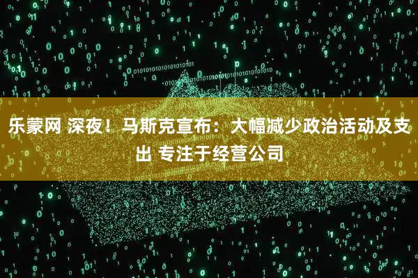 乐蒙网 深夜！马斯克宣布：大幅减少政治活动及支出 专注于经营公司