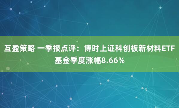 互盈策略 一季报点评：博时上证科创板新材料ETF基金季度涨幅8.66%