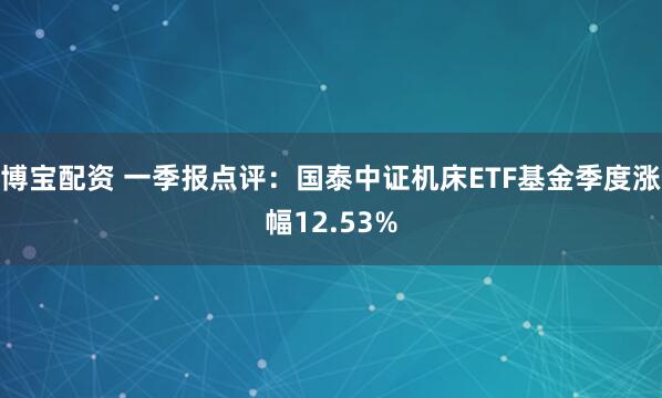 博宝配资 一季报点评：国泰中证机床ETF基金季度涨幅12.53%