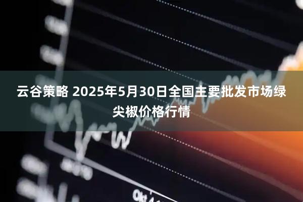 云谷策略 2025年5月30日全国主要批发市场绿尖椒价格行情