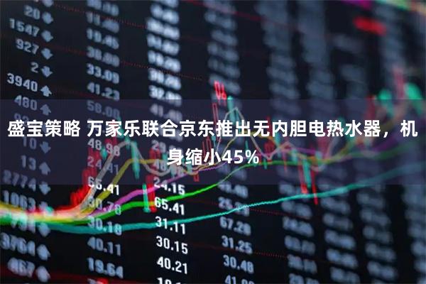 盛宝策略 万家乐联合京东推出无内胆电热水器，机身缩小45%