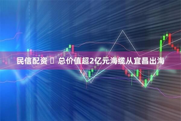 民信配资 ​总价值超2亿元海缆从宜昌出海