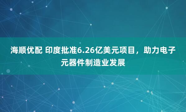 海顺优配 印度批准6.26亿美元项目，助力电子元器件制造业发展