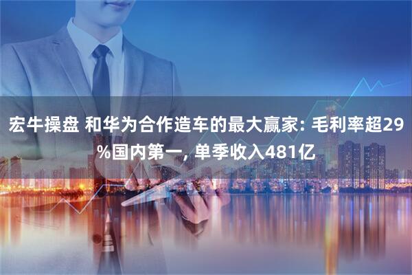 宏牛操盘 和华为合作造车的最大赢家: 毛利率超29%国内第一, 单季收入481亿