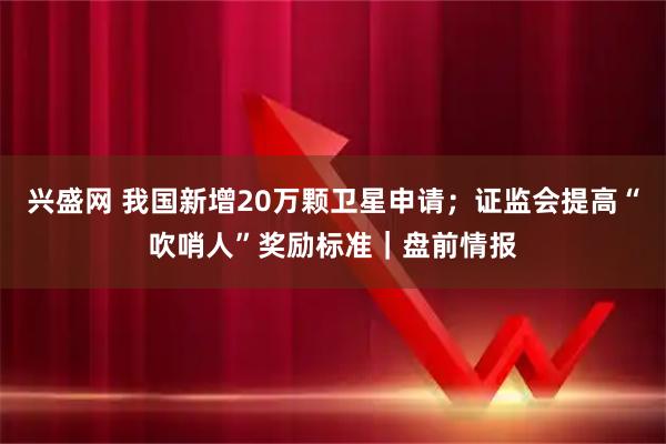 兴盛网 我国新增20万颗卫星申请；证监会提高“吹哨人”奖励标准｜盘前情报