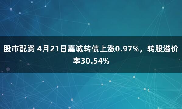 股市配资 4月21日嘉诚转债上涨0.97%，转股溢价率30.54%
