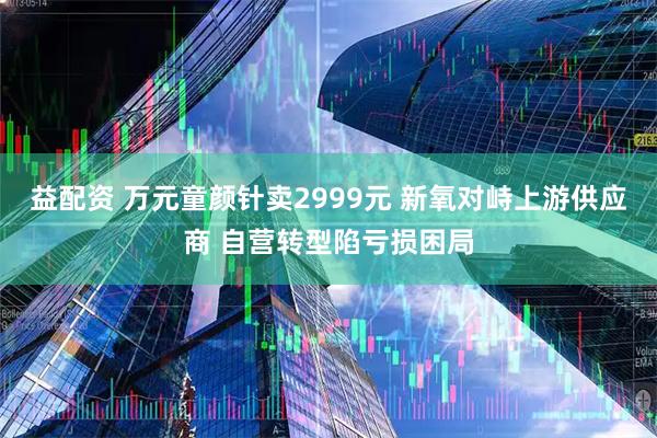 益配资 万元童颜针卖2999元 新氧对峙上游供应商 自营转型陷亏损困局