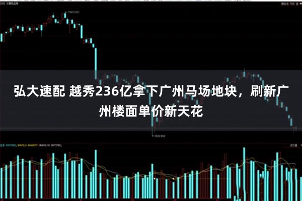 弘大速配 越秀236亿拿下广州马场地块，刷新广州楼面单价新天花