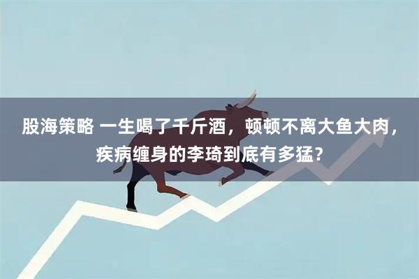 股海策略 一生喝了千斤酒，顿顿不离大鱼大肉，疾病缠身的李琦到底有多猛？