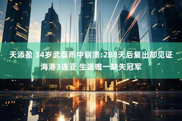 天添盈 34岁武磊雨中崩溃:288天后复出却见证海港3连亚 生涯唯一缺失冠军