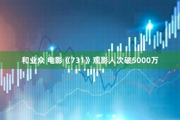 和业众 电影《731》观影人次破5000万