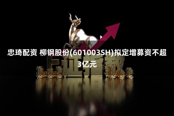 忠琦配资 柳钢股份(601003SH)拟定增募资不超3亿元