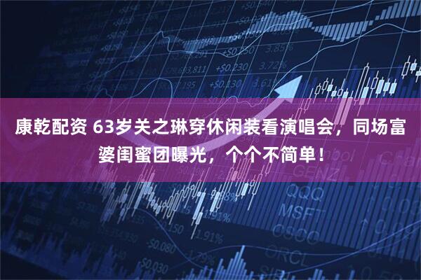 康乾配资 63岁关之琳穿休闲装看演唱会，同场富婆闺蜜团曝光，个个不简单！