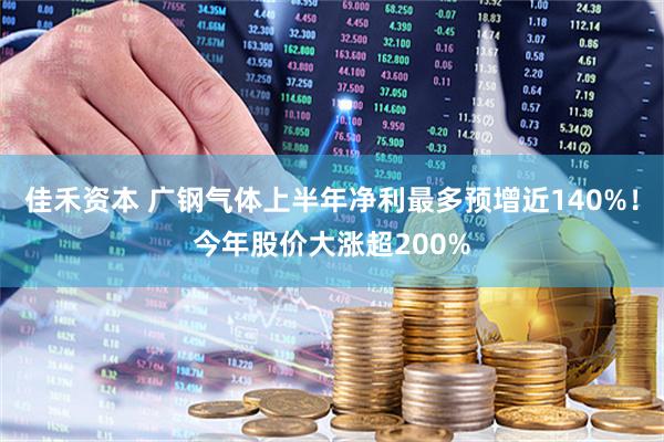 佳禾资本 广钢气体上半年净利最多预增近140%！今年股价大涨超200%