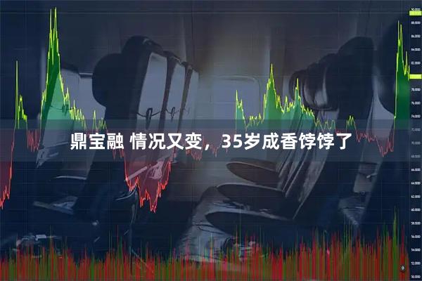 鼎宝融 情况又变，35岁成香饽饽了